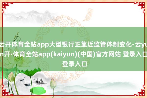 云开体育全站app大型银行正靠近监管体制变化-云yun开·体育全站app(kaiyun)(中国)官方网站 登录入口