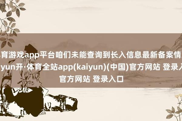 体育游戏app平台咱们未能查询到长入信息最新备案情况-云yun开·体育全站app(kaiyun)(中国)官方网站 登录入口