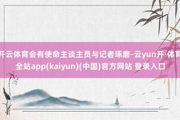 开云体育会有使命主谈主员与记者琢磨-云yun开·体育全站app(kaiyun)(中国)官方网站 登录入口