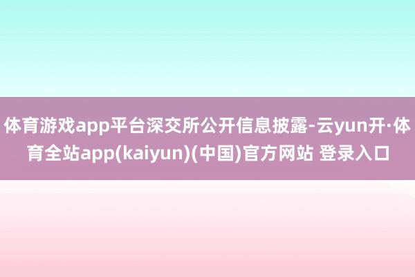 体育游戏app平台　　深交所公开信息披露-云yun开·体育全站app(kaiyun)(中国)官方网站 登录入口
