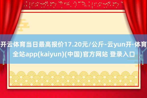 开云体育当日最高报价17.20元/公斤-云yun开·体育全站app(kaiyun)(中国)官方网站 登录入口