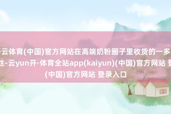 开云体育(中国)官方网站在高端奶粉圈子里收货的一多半诚实粉丝-云yun开·体育全站app(kaiyun)(中国)官方网站 登录入口