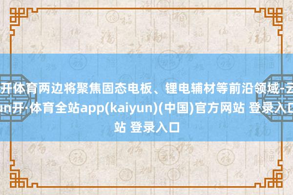 云开体育两边将聚焦固态电板、锂电辅材等前沿领域-云yun开·体育全站app(kaiyun)(中国)官方网站 登录入口