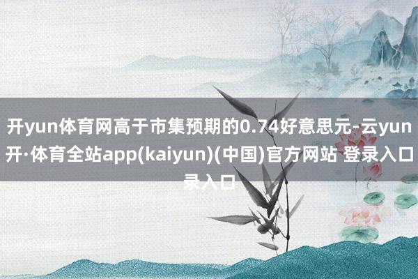 开yun体育网高于市集预期的0.74好意思元-云yun开·体育全站app(kaiyun)(中国)官方网站 登录入口