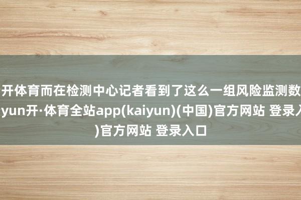 云开体育而在检测中心记者看到了这么一组风险监测数据-云yun开·体育全站app(kaiyun)(中国)官方网站 登录入口