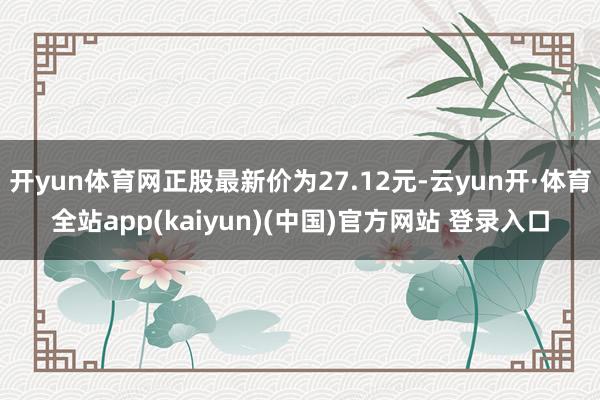 开yun体育网正股最新价为27.12元-云yun开·体育全站app(kaiyun)(中国)官方网站 登录入口