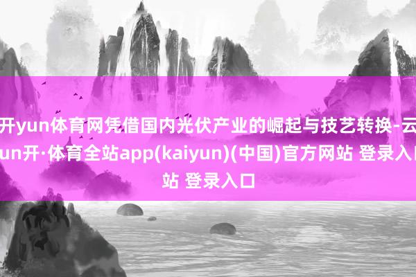 开yun体育网　　凭借国内光伏产业的崛起与技艺转换-云yun开·体育全站app(kaiyun)(中国)官方网站 登录入口