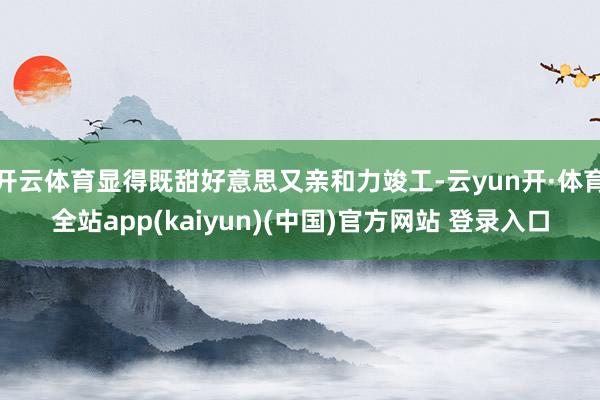 开云体育显得既甜好意思又亲和力竣工-云yun开·体育全站app(kaiyun)(中国)官方网站 登录入口