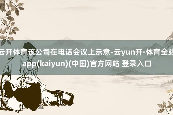 云开体育该公司在电话会议上示意-云yun开·体育全站app(kaiyun)(中国)官方网站 登录入口