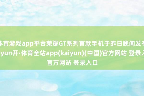 体育游戏app平台荣耀GT系列首款手机于昨日晚间发布-云yun开·体育全站app(kaiyun)(中国)官方网站 登录入口