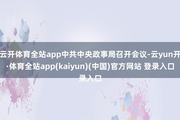 云开体育全站app中共中央政事局召开会议-云yun开·体育全站app(kaiyun)(中国)官方网站 登录入口