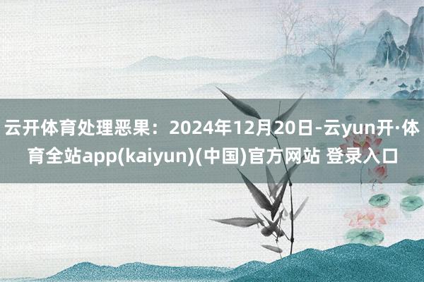 云开体育处理恶果：2024年12月20日-云yun开·体育全站app(kaiyun)(中国)官方网站 登录入口