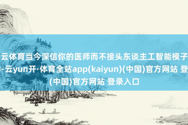 开云体育当今深信你的医师而不接头东谈主工智能模子是危机的-云yun开·体育全站app(kaiyun)(中国)官方网站 登录入口