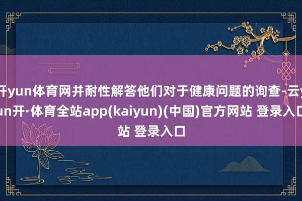 开yun体育网并耐性解答他们对于健康问题的询查-云yun开·体育全站app(kaiyun)(中国)官方网站 登录入口