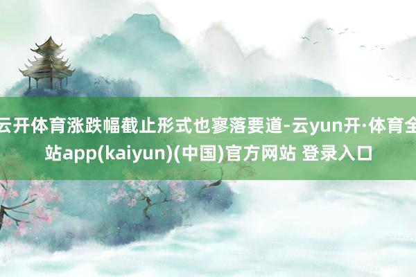 云开体育涨跌幅截止形式也寥落要道-云yun开·体育全站app(kaiyun)(中国)官方网站 登录入口