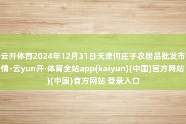 云开体育2024年12月31日天津何庄子农居品批发市集价钱行情-云yun开·体育全站app(kaiyun)(中国)官方网站 登录入口