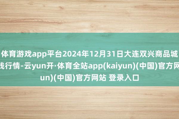 体育游戏app平台2024年12月31日大连双兴商品城有限公司价钱行情-云yun开·体育全站app(kaiyun)(中国)官方网站 登录入口