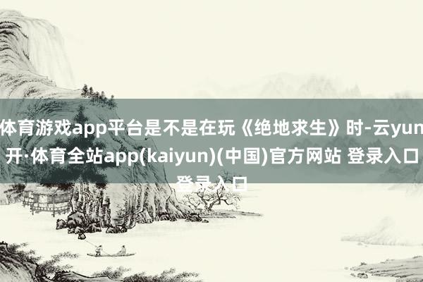 体育游戏app平台是不是在玩《绝地求生》时-云yun开·体育全站app(kaiyun)(中国)官方网站 登录入口