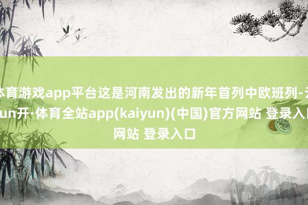 体育游戏app平台这是河南发出的新年首列中欧班列-云yun开·体育全站app(kaiyun)(中国)官方网站 登录入口