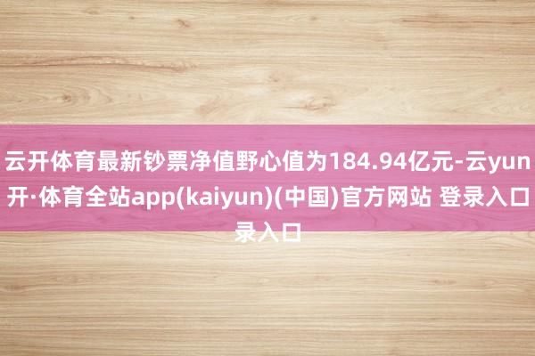 云开体育最新钞票净值野心值为184.94亿元-云yun开·体育全站app(kaiyun)(中国)官方网站 登录入口