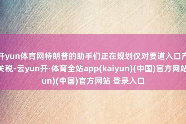 开yun体育网特朗普的助手们正在规划仅对要道入口产物征收新关税-云yun开·体育全站app(kaiyun)(中国)官方网站 登录入口